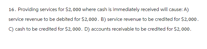 16. Providing services for $2,000 where cash is immediately received will cause: A)
service revenue to be debited for $2,000. B) service revenue to be credited for $2,000.
C) cash to be credited for $2,000. D) accounts receivable to be credited for $2,000.