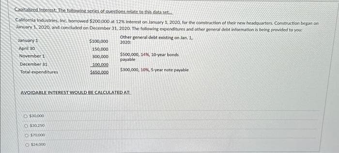 Capitalized Interest: The following series of questions relate to this data set....
California Industries, Inc. borrowed $200,000 at 12% interest on January 1, 2020, for the construction of their new headquarters, Construction began on
January 1, 2020, and concluded on December 31, 2020. The following expenditures and other general debt information is being provided to you:
January 1
April 30
November 1
December 31
Total expenditures
$100,000
150,000
300,000
100,000
$650,000
O $30,000
O $30,250
O $70,000
$24,000
Other general debt existing on Jan. 1,
2020:
$500,000, 14%, 10-year bonds
payable
$300,000, 10%, 5-year note payable
AVOIDABLE INTEREST WOULD BE CALCULATED AT: