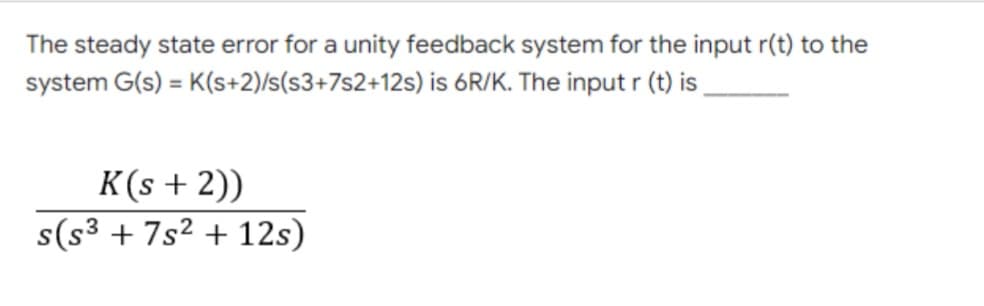 The steady state error for a unity feedback system for the input r(t) to the
system G(s) = K(s+2)/s(s3+7s2+12s) is 6R/K. The input r (t) is,
%3D
K(s + 2))
s(s³ + 7s² + 12s)
