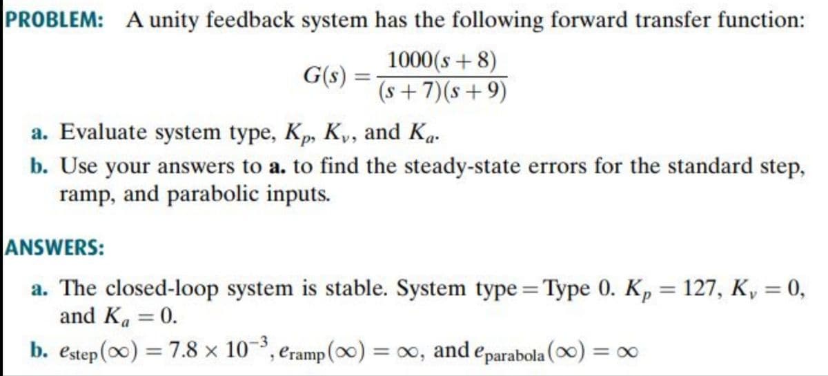 PROBLEM: A unity feedback system has the following forward transfer function:
1000(s + 8)
(s+7)(s+9)
G(s)
%3D
a. Evaluate system type, Kp, K,, and Ka.
b. Use your answers to a. to find the steady-state errors for the standard step,
ramp, and parabolic inputs.
ANSWERS:
a. The closed-loop system is stable. System type = Type 0. Kp = 127, K, = 0,
and K. = 0.
%3D
-3
b. estep (0) = 7.8 x 10³, eramp(∞) = 0, and eparabola (0) = ∞
%3D
