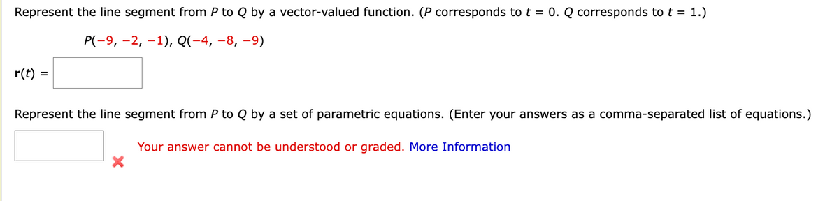 Represent the line segment from P to Q by a vector-valued function. (P corresponds to t = 0. Q corresponds to t = 1.)
P(-9, -2, -1), Q(−4, −8, −9)
r(t) =
Represent the line segment from P to Q by a set of parametric equations. (Enter your answers as a comma-separated list of equations.)
Your answer cannot be understood or graded. More Information