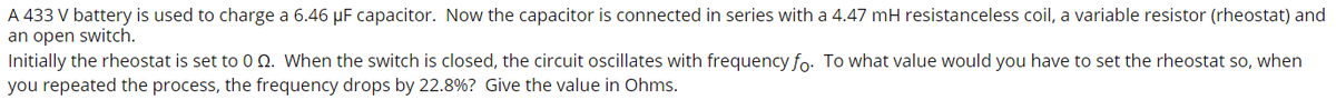 A 433 V battery is used to charge a 6.46 µF capacitor. Now the capacitor is connected in series with a 4.47 mH resistanceless coil, a variable resistor (rheostat) and
an open switch.
Initially the rheostat is set to0 N. When the switch is closed, the circuit oscillates with frequency fo. To what value would you have to set the rheostat so, when
you repeated the process, the frequency drops by 22.8%? Give the value in Ohms.

