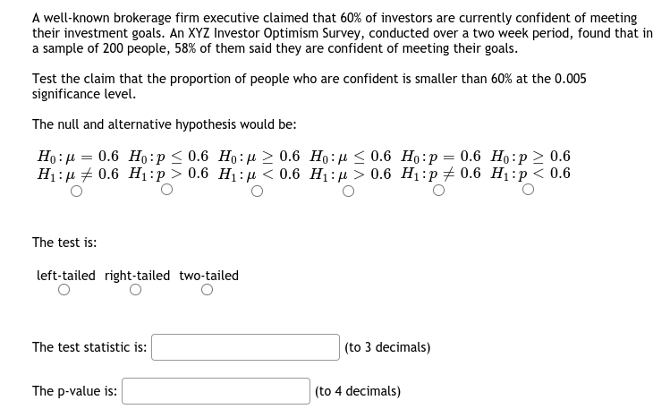 A well-known brokerage firm executive claimed that 60% of investors are currently confident of meeting
their investment goals. An XYZ Investor Optimism Survey, conducted over a two week period, found that in
a sample of 200 people, 58% of them said they are confident of meeting their goals.
Test the claim that the proportion of people who are confident is smaller than 60% at the 0.005
significance level.
The null and alternative hypothesis would be:
Но: и — 0.6 Но:р < 0.6 Но:д 2 0.6 Но:д < 0.6 Но:р — 0.6 Но:р > 0.6
Hi:и 2 0.6 Hі:p> 0.6 Нj:р < 0.6 Hi:д > 0.6 Hi:р#0.6 Hi:р< 0.6
The test is:
left-tailed right-tailed two-tailed
The test statistic is:
(to 3 decimals)
The p-value is:
|(to 4 decimals)
