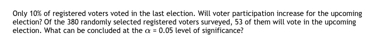 Only 10% of registered voters voted in the last election. Will voter participation increase for the upcoming
election? Of the 380 randomly selected registered voters surveyed, 53 of them will vote in the upcoming
election. What can be concluded at the a = 0.05 level of significance?
