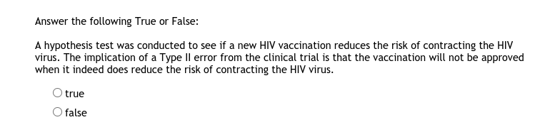 Answer the following True or False:
A hypothesis test was conducted to see if a new HIV vaccination reduces the risk of contracting the HIV
virus. The implication of a Type Il error from the clinical trial is that the vaccination will not be approved
when it indeed does reduce the risk of contracting the HIV virus.
true
O false
