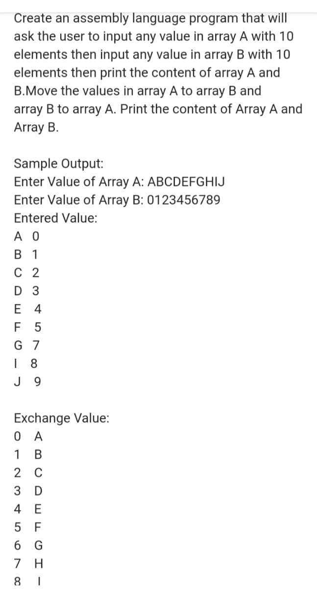 Create an assembly language program that will
ask the user to input any value in array A with 10
elements then input any value in array B with 10
elements then print the content of array A and
B.Move the values in array A to array B and
array B to array A. Print the content of Array A and
Array B.
Sample Output:
Enter Value of Array A: ABCDEFGHIJ
Enter Value of Array B: 0123456789
Entered Value:
A O
В 1
С 2
D 3
Е 4
F
G 7
8
J
9.
Exchange Value:
O A
1
В
C
4 E
5 F
6 G
7
8
