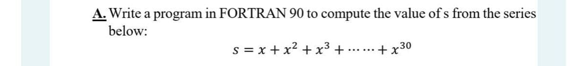 A. Write a program in FORTRAN 90 to compute the value of s from the series
below:
s = x +x2 + x3 +
+x30
