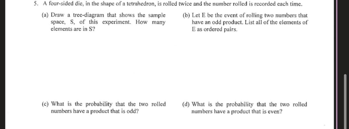 5. A four-sided die, in the shape of a tetrahedron, is rolled twice and the number rolled is recorded each time.
(a) Draw a tree-diagram that shows the sample
space, S, of this experiment. How many
elements are in S?
(b) Let E be the event of rolling two numbers that
have an odd product. List all of the elements of
E as ordered pairs.
(c) What is the probability that the two rolled
numbers have a product that is odd?
(d) What is the probability that the two rolled
numbers have a product that is even?
