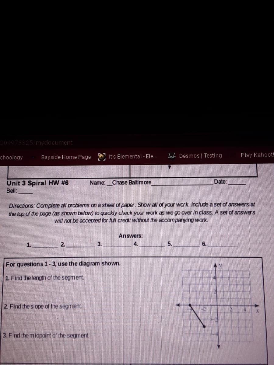 209973325/ydocument
choology
Bayside Home Page
It's Elemental - Ele.
Jaa Desmos | Testing
Play Kahoot!
Date:
Unit 3 Spiral HW #6
Bell:
Name: Chase Baltimore
Directions: Complete all problems on a sheet of paper. Show all of your work. Include a set of answers at
the top of the page (as shown below) to quickly check your work as we go over in class. A set of answers
will not be accepted for full credit without the accompanying work.
Answers:
1.
2.
3.
4.
5.
6.
For questions 1-3, use the diag ram shown.
1. Find the length of the segment.
2. Find the slope of the segment.
3 Find the midpoint of the segment
