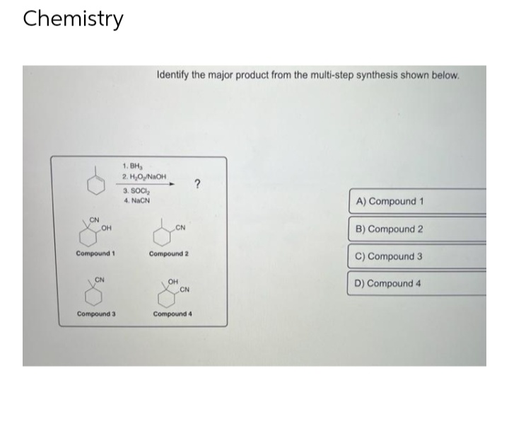 Chemistry
CN
OH
Compound 1
CN
Compound 3
Identify the major product from the multi-step synthesis shown below.
1.BH₂
2. H₂O₂/NaOH
3. SOCI₂
4 NẠCN
CN
Compound 2
OH
CN
Compound 4
?
A) Compound 1
B) Compound 2
C) Compound 3
D) Compound 4