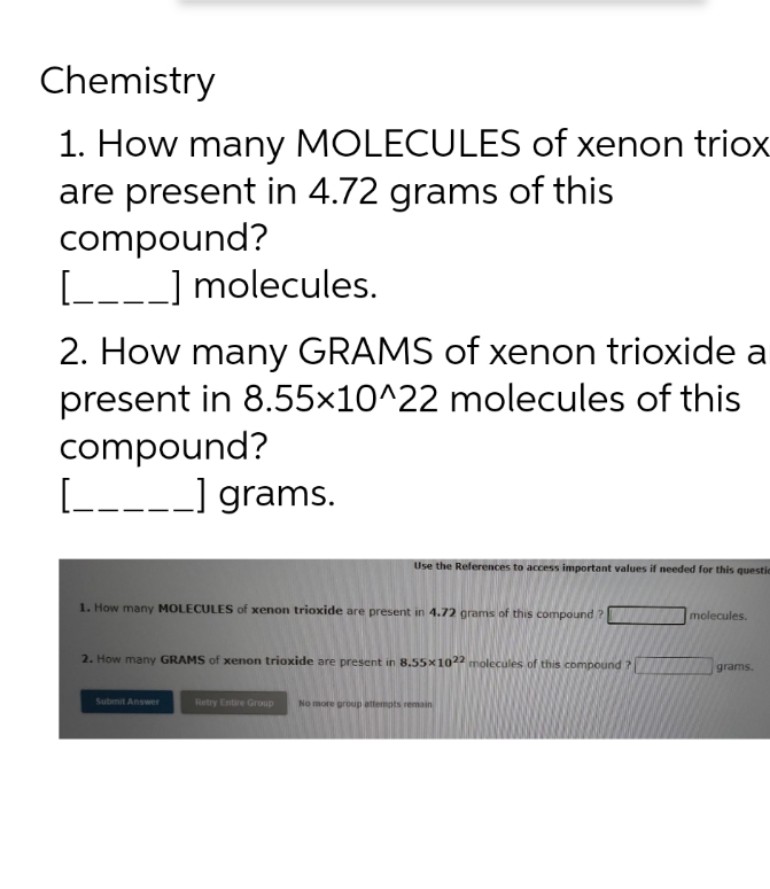 Chemistry
1. How many MOLECULES of xenon triox
are present in 4.72 grams of this
compound?
[____] molecules.
2. How many GRAMS of xenon trioxide a
present in 8.55x10^22 molecules of this
compound?
[_____] grams.
Use the References to access important values if needed for this questie
1. How many MOLECULES of xenon trioxide are present in 4.72 grams of this compound?[
2. How many GRAMS of xenon trioxide are present in 8.55x1022 molecules of this compound ?
Submit Answer
Retry Entire Group No more group attempts remain
molecules.
grams.