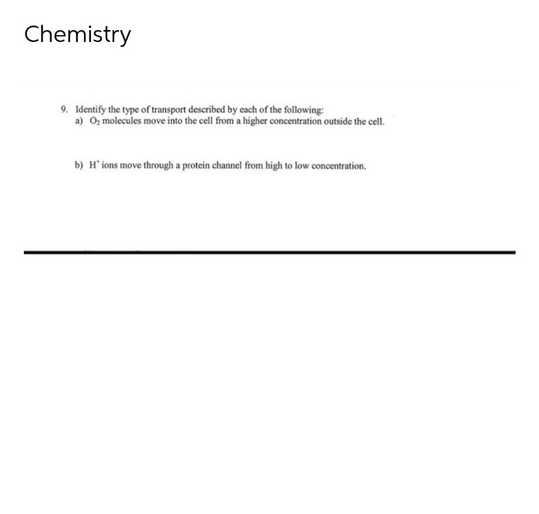 Chemistry
9. Identify the type of transport described by each of the following:
a) 0₂ molecules move into the cell from a higher concentration outside the cell.
b) H' ions move through a protein channel from high to low concentration.