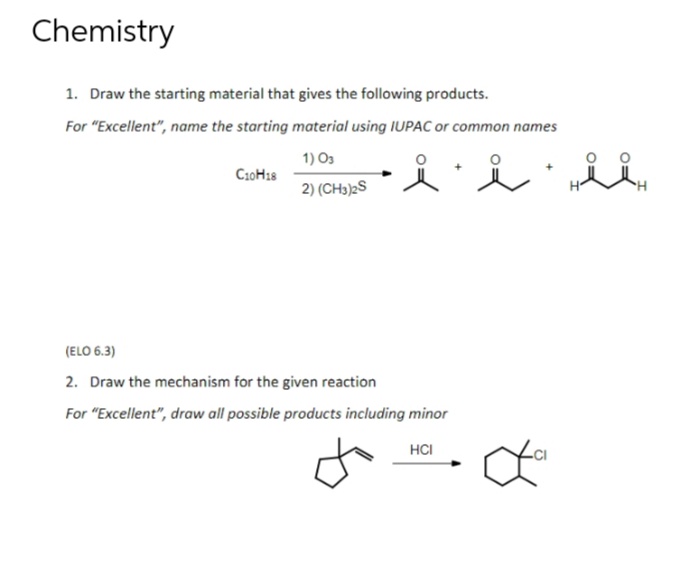 Chemistry
1. Draw the starting material that gives the following products.
For "Excellent", name the starting material using IUPAC or common names
1) 03
2) (CH3)2S
C10H18
i i ii
(ELO 6.3)
2. Draw the mechanism for the given reaction
For "Excellent", draw all possible products including minor
HCI
-CI
da