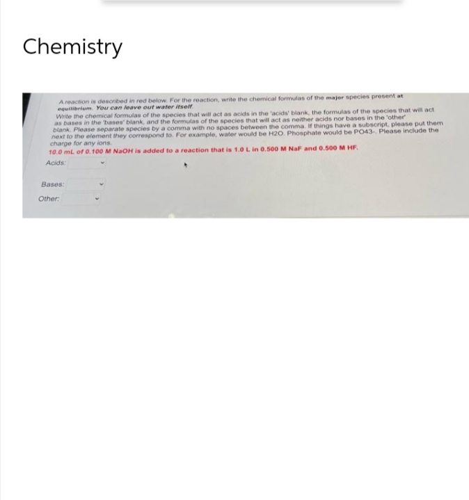 Chemistry
A reaction is described in red below. For the reaction, write the chemical formulas of the major species present at
equilibrium. You can leave out water itself.
Write the chemical formulas of the species that will act as acids in the 'acids' blank, the formulas of the species that will act
as bases in the bases' blank, and the formulas of the species that will act as neither acids nor bases in the 'other'
blank. Please separate species by a comma with no spaces between the comma. If things have a subscript, please put them
next to the element they correspond to. For example, water would be H20. Phosphate would be PO43-. Please include the
charge for any ions.
10.0 mL of 0.100 M NaOH is added to a reaction that is 1.0 L in 0.500 M NaF and 0.500 M HF.
Acids:
Bases:
Other: