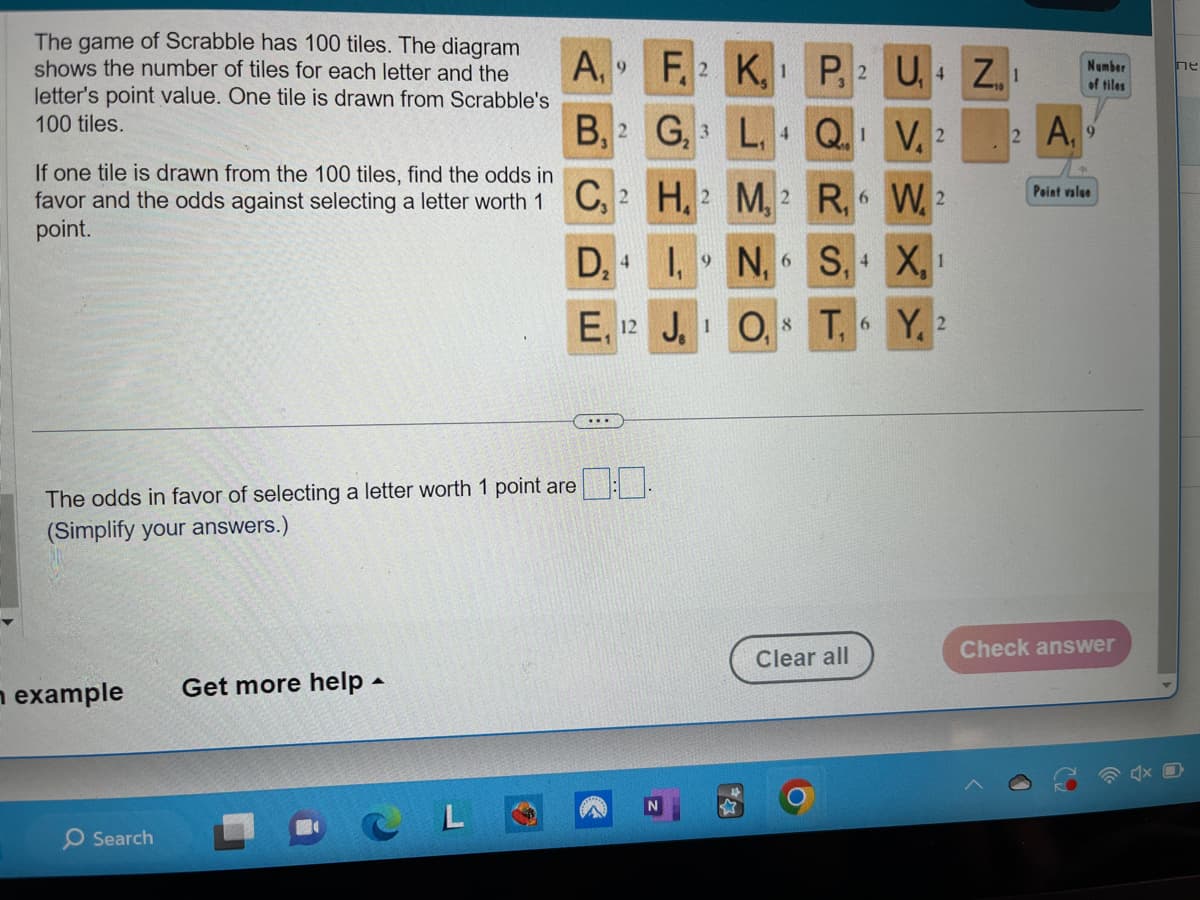 The game of Scrabble has 100 tiles. The diagram
shows the number of tiles for each letter and the
letter's point value. One tile is drawn from Scrabble's
100 tiles.
If one tile is drawn from the 100 tiles, find the odds in
favor and the odds against selecting a letter worth 1
point.
n example
Search
The odds in favor of selecting a letter worth 1 point are
(Simplify your answers.)
Get more help.
A,
CL
B, 2
9
C, 2
D₂ 4
E, 12
...
F.2 K,
G₂3 L, Q.¹ V. 2
H, 2 M, 2 R, 6 W 2
P, 2 U+ Z1
1,9N₁ 6 S₁ 4
J. O,
T,
Clear all
6
X₁ 1
Y, 2
Number
of tiles
2 A, 9
Point value
Check answer
пе