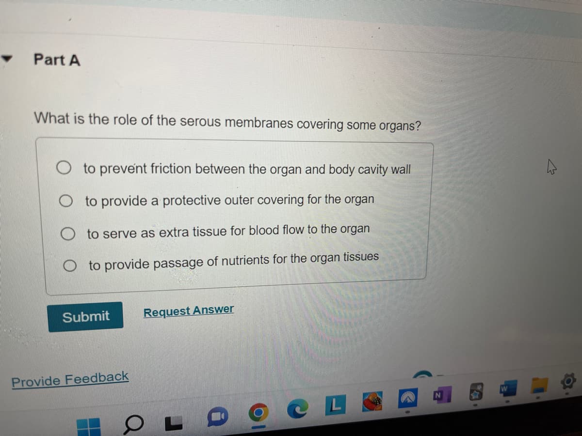 Part A
What is the role of the serous membranes covering some organs?
to prevent friction between the organ and body cavity wall
to provide a protective outer covering for the organ
to serve as extra tissue for blood flow to the organ
to provide passage of nutrients for the organ
Submit
Provide Feedback
Request Answer
OL
L
tissues
4
Q