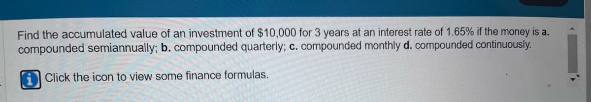 Find the accumulated value of an investment of $10,000 for 3 years at an interest rate of 1.65% if the money is a.
compounded semiannually; b. compounded quarterly; c. compounded monthly d. compounded continuously.
Click the icon to view some finance formulas.