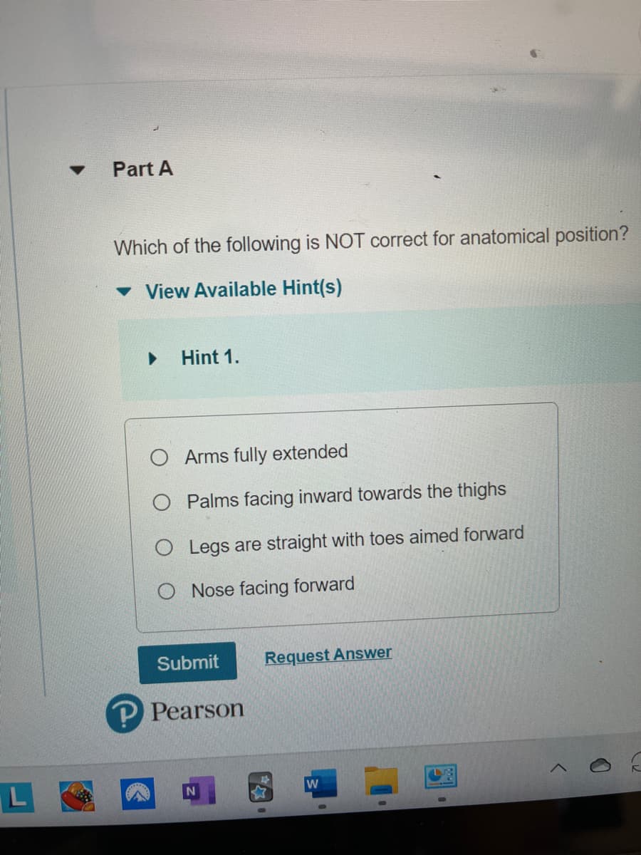 ▼
Part A
Which of the following is NOT correct for anatomical position?
View Available Hint(s)
▶ Hint 1.
O Arms fully extended
O
Palms facing inward towards the thighs
O Legs are straight with toes aimed forward
Nose facing forward
Submit
P Pearson
N
Request Answer
W
0