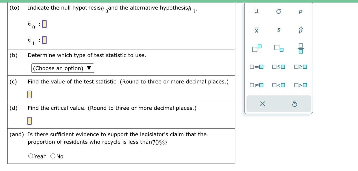 (to)
(b)
(c)
(d)
Indicate the null hypothesish and the alternative hypothesish
ho :
h
1
:
0
Determine which type of test statistic to use.
(Choose an option)
Find the value of the test statistic. (Round to three or more decimal places.)
П
Find the critical value. (Round to three or more decimal places.)
0
(and) Is there sufficient evidence to support the legislator's claim that the
proportion of residents who recycle is less than 70%?
O Yeah O No
μ
3
X
0=0
☐#0
X
ор
S
OSO
0<0
<Q
5
00
ロミロ