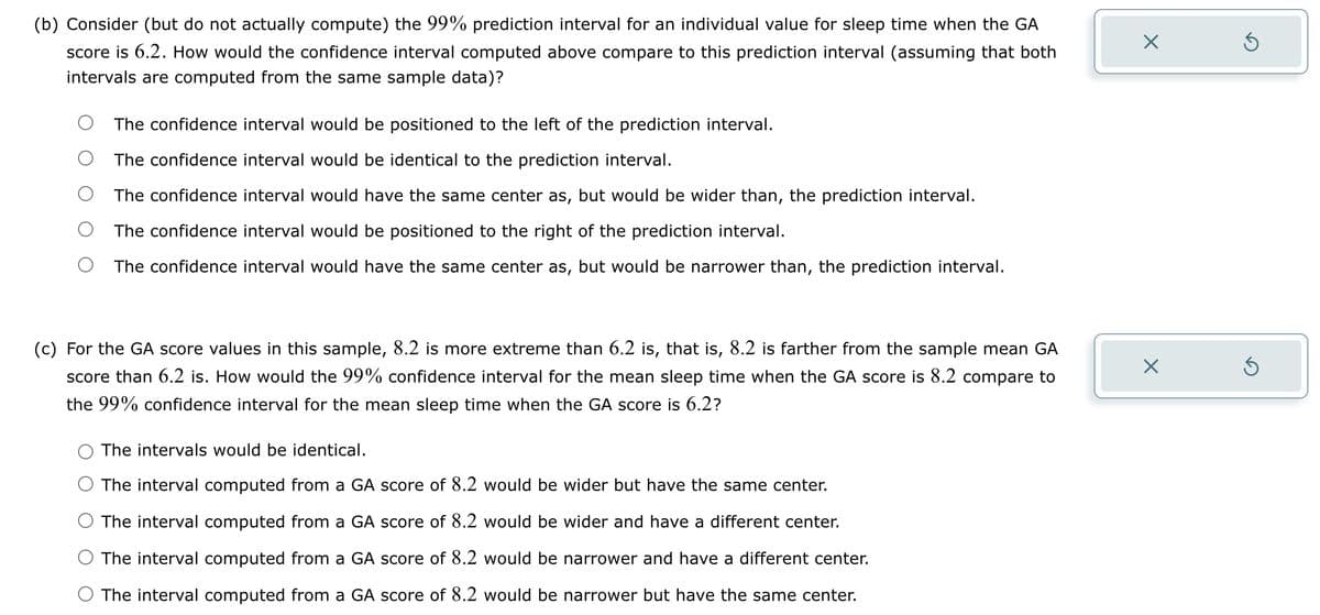 (b) Consider (but do not actually compute) the 99% prediction interval for an individual value for sleep time when the GA
score is 6.2. How would the confidence interval computed above compare to this prediction interval (assuming that both
intervals are computed from the same sample data)?
The confidence interval would be positioned to the left of the prediction interval.
The confidence interval would be identical to the prediction interval.
The confidence interval would have the same center as, but would be wider than, the prediction interval.
The confidence interval would be positioned to the right of the prediction interval.
The confidence interval would have the same center as, but would be narrower than, the prediction interval.
(c) For the GA score values in this sample, 8.2 is more extreme than 6.2 is, that is, 8.2 is farther from the sample mean GA
score than 6.2 is. How would the 99% confidence interval for the mean sleep time when the GA score is 8.2 compare to
the 99% confidence interval for the mean sleep time when the GA score is 6.2?
The intervals would be identical.
The interval computed from a GA score of 8.2 would be wider but have the same center.
The interval computed from a GA score of 8.2 would be wider and have a different center.
The interval computed from a GA score of 8.2 would be narrower and have a different center.
The interval computed from a GA score of 8.2 would be narrower but have the same center.
X
X
Ś
5