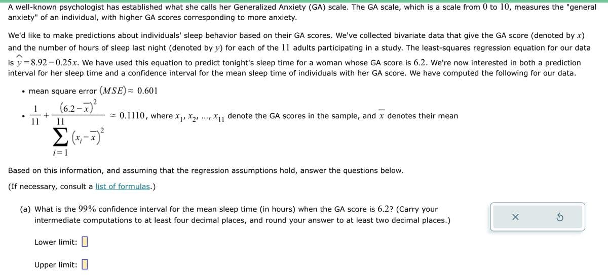 A well-known psychologist has established what she calls her Generalized Anxiety (GA) scale. The GA scale, which is a scale from 0 to 10, measures the "general
anxiety" of an individual, with higher GA scores corresponding to more anxiety.
We'd like to make predictions about individuals' sleep behavior based on their GA scores. We've collected bivariate data that give the GA score (denoted by x)
and the number of hours of sleep last night (denoted by y) for each of the 11 adults participating in a study. The least-squares regression equation for our data
is y = 8.92-0.25x. We have used this equation to predict tonight's sleep time for a woman whose GA score is 6.2. We're now interested in both a prediction
interval for her sleep time and a confidence interval for the mean sleep time of individuals with her GA score. We have computed the following for our data.
• mean square error (MSE)≈ 0.601
(6.2-x)²
●
11
+
11
2
Σ (x₁ - x)²
i=1
≈ 0.1110, where x₁, x2,
Lower limit:
X11
Based on this information, and assuming that the regression assumptions hold, answer the questions below.
(If necessary, consult a list of formulas.)
Upper limit:
denote the GA scores in the sample, and x denotes their mean
(a) What is the 99% confidence interval for the mean sleep time (in hours) when the GA score is 6.2? (Carry your
intermediate computations to at least four decimal places, and round your answer to at least two decimal places.)
X