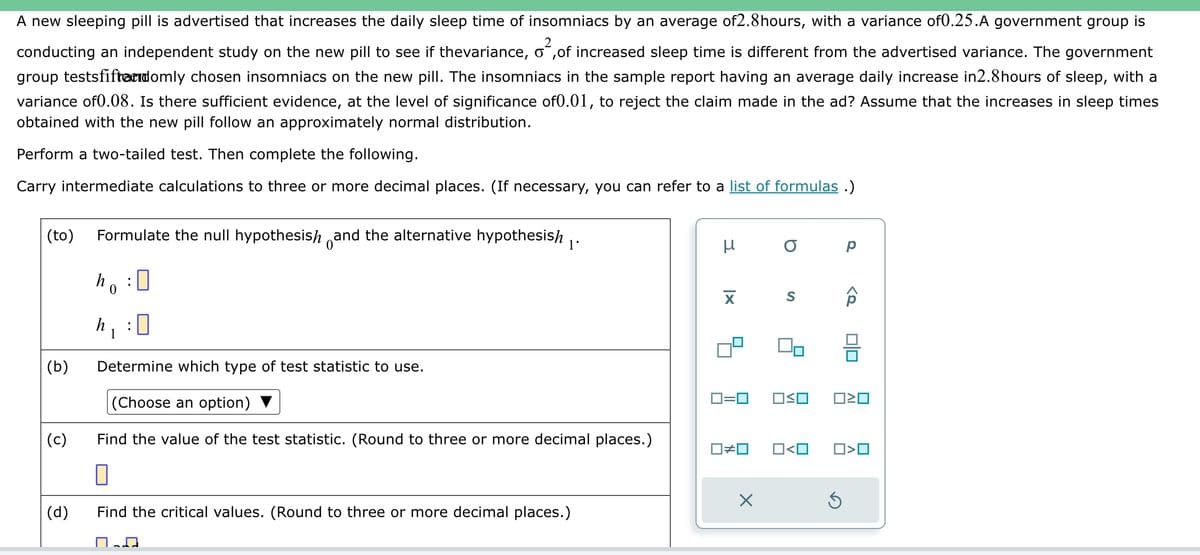 A new sleeping pill is advertised that increases the daily sleep time of insomniacs by an average of2.8hours, with a variance of0.25.A government group is
conducting an independent study on the new pill to see if thevariance, o,of increased sleep time is different from the advertised variance. The government
group testsfiftandomly chosen insomniacs on the new pill. The insomniacs in the sample report having an average daily increase in2.8hours of sleep, with a
variance of0.08. Is there sufficient evidence, at the level of significance of0.01, to reject the claim made in the ad? Assume that the increases in sleep times
obtained with the new pill follow an approximately normal distribution.
Perform a two-tailed test. Then complete the following.
Carry intermediate calculations to three or more decimal places. (If necessary, you can refer to a list of formulas.)
(to) Formulate the null hypothesis and the alternative hypothesish 1.
ho
h, !
1
(b)
(c)
(d)
0
Determine which type of test statistic to use.
(Choose an option)
Find the value of the test statistic. (Round to three or more decimal places.)
0
Find the critical values. (Round to three or more decimal places.)
X
ロ=ロ
О р
S
OSO
ô
00
ロミロ
S
0#0 O<O ☐>O