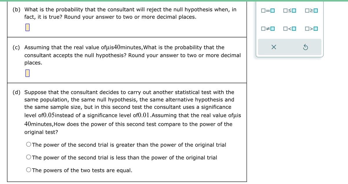 (b) What is the probability that the consultant will reject the null hypothesis when, in
fact, it is true? Round your answer to two or more decimal places.
0
(c) Assuming that the real value ofμis40minutes, What is the probability that the
consultant accepts the null hypothesis? Round your answer to two or more decimal
places.
0
(d) Suppose that the consultant decides to carry out another statistical test with the
same population, the same null hypothesis, the same alternative hypothesis and
the same sample size, but in this second test the consultant uses a significance
level of 0.05 instead of a significance level of0.01.Assuming that the real value ofμis
40minutes, How does the power of this second test compare to the power of the
original test?
O The power of the second trial is greater than the power of the original trial
O The power of the second trial is less than the power of the original trial
O The powers of the two tests are equal.
0=0
0#0
OSO 020
0<0 ☐>0
S