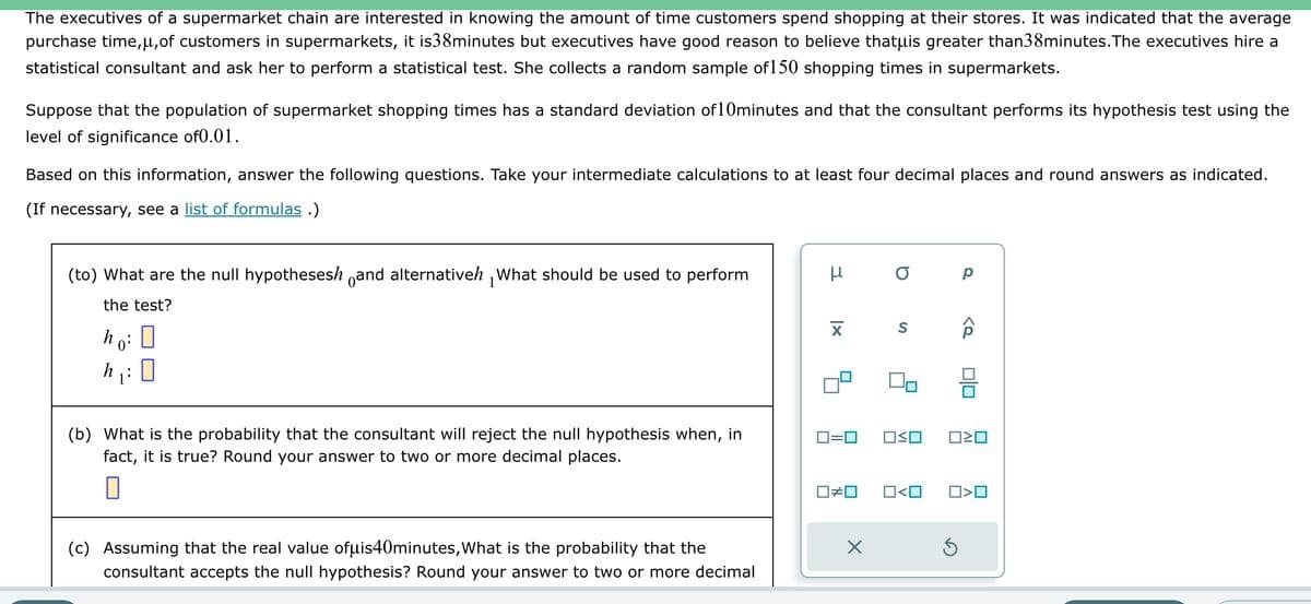 The executives of a supermarket chain are interested in knowing the amount of time customers spend shopping at their stores. It was indicated that the average
purchase time,μ, of customers in supermarkets, it is38minutes but executives have good reason to believe thatuis greater than38minutes. The executives hire a
statistical consultant and ask her to perform a statistical test. She collects a random sample of 150 shopping times in supermarkets.
Suppose that the population of supermarket shopping times has a standard deviation of 10minutes and that the consultant performs its hypothesis test using the
level of significance of0.01.
Based on this information, answer the following questions. Take your intermediate calculations to at least four decimal places and round answers as indicated.
(If necessary, see a list of formulas.)
(to) What are the null hypothesesh and alternativeh What should be used to perform
the test?
ho: 0
h₁:0
(b) What is the probability that the consultant will reject the null hypothesis when, in
fact, it is true? Round your answer to two or more decimal places.
(c) Assuming that the real value ofμis40minutes, What is the probability that the
consultant accepts the null hypothesis? Round your answer to two or more decimal
μ
XI
0=0
☐#0
a
S
OO
Р
<o
S
00
ロミロ
0<0 ☐☐