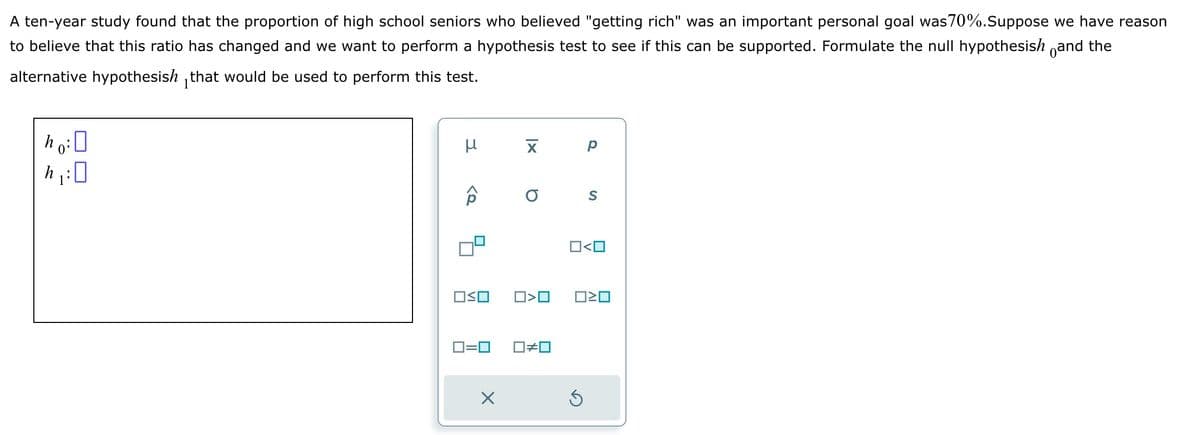 A ten-year study found that the proportion of high school seniors who believed "getting rich" was an important personal goal was70%. Suppose we have reason
to believe that this ratio has changed and we want to perform a hypothesis test to see if this can be supported. Formulate the null hypothesish and the
alternative hypothesish that would be used to perform this test.
ho: 0
h₁:0
μ
<2
OSO
хр
O S
X
O<O
ロミロ
0=0 ☐#0
O<O
Ś