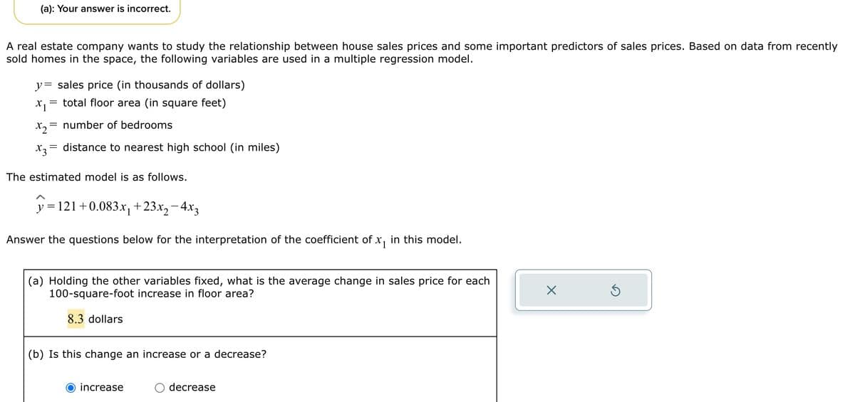 (a): Your answer is incorrect.
A real estate company wants to study the relationship between house sales prices and some important predictors of sales prices. Based on data from recently
sold homes in the space, the following variables are used in a multiple regression model.
y sales price (in thousands of dollars)
X1
= total floor area (in square feet)
x₂ = number of bedrooms
X3
= distance to nearest high school (in miles)
The estimated model is as follows.
y = 121 +0.083x₁ +23x₂−4x3
Answer the questions below for the interpretation of the coefficient of x₁ in this model.
(a) Holding the other variables fixed, what is the average change in sales price for each
100-square-foot increase in floor area?
8.3 dollars
(b) Is this change an increase or a decrease?
increase
decrease