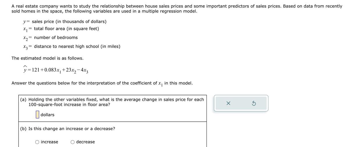 A real estate company wants to study the relationship between house sales prices and some important predictors of sales prices. Based on data from recently
sold homes in the space, the following variables are used in a multiple regression model.
y sales price (in thousands of dollars)
x₁ = total floor area (in square feet)
X₂= number of bedrooms
x3²
distance to nearest high school (in miles)
The estimated model is as follows.
y=121 +0.083x₁ +23x₂ - 4x3
Answer the questions below for the interpretation of the coefficient of x₁ in this model.
(a) Holding the other variables fixed, what is the average change in sales price for each
100-square-foot increase in floor area?
dollars
(b) Is this change an increase or a decrease?
increase
decrease
X
Ś