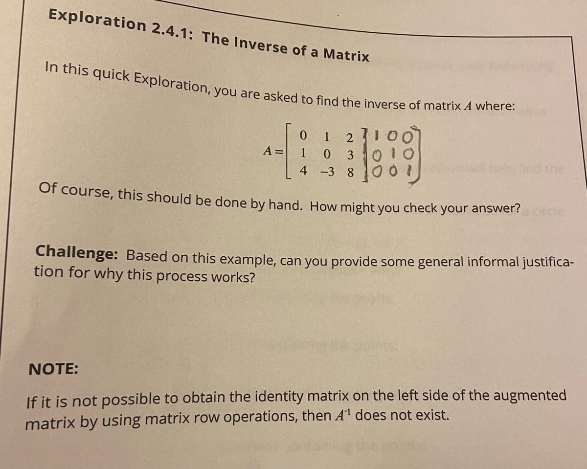 In this quick Exploration, you are asked to find the inverse of matrix A where:
Exploration 2.4.1: The Inverse of a Matrix
1
A =
3
010
ind the
4
-3 8
Of course, this should be done by hand. How might you check your answer?
Challenge: Based on this example, can you provide some general informal justifica-
tion for why this process works?
NOTE:
If it is not possible to obtain the identity matrix on the left side of the augmented
matrix by using matrix row operations, then A1 does not exist.
