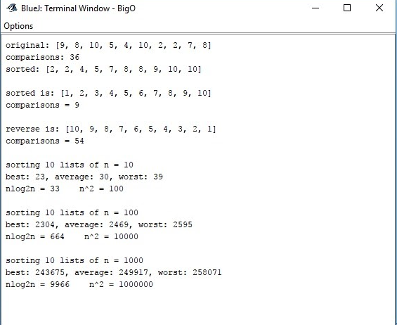 A Blue): Terminal Window - Bigo
Options
original: [9, 8, 10, 5, 4, 10, 2, 2, 7, 8]
comparisons: 36
sorted: [2, 2, 4, 5, 7, 8, 8, 9, 10, 10]
sorted is: [1, 2, 3, 4, 5, 6, 7, 8, 9, 10]
comparisons = 9
reverse is: [10, 9, 8, 7, 6, 5, 4, 3, 2, 1]
comparisons
= 54
sorting 10 lists ofn = 10
best: 23, average: 30, worst: 39
nlog2n = 33
n^2 = 100
sorting 10 lists of n = 100
best: 2304, average: 2469, worst: 2595
nlog2n
= 664
n^2 = 10000
sorting 10 lists of n = 1000
best: 243675, average: 249917, worst: 258071
nlog2n = 9966
n^2 = 1000000
