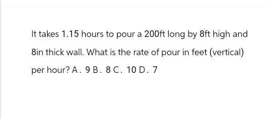 It takes 1.15 hours to pour a 200ft long by 8ft high and
8in thick wall. What is the rate of pour in feet (vertical)
per hour? A. 9 B. 8 C. 10 D. 7