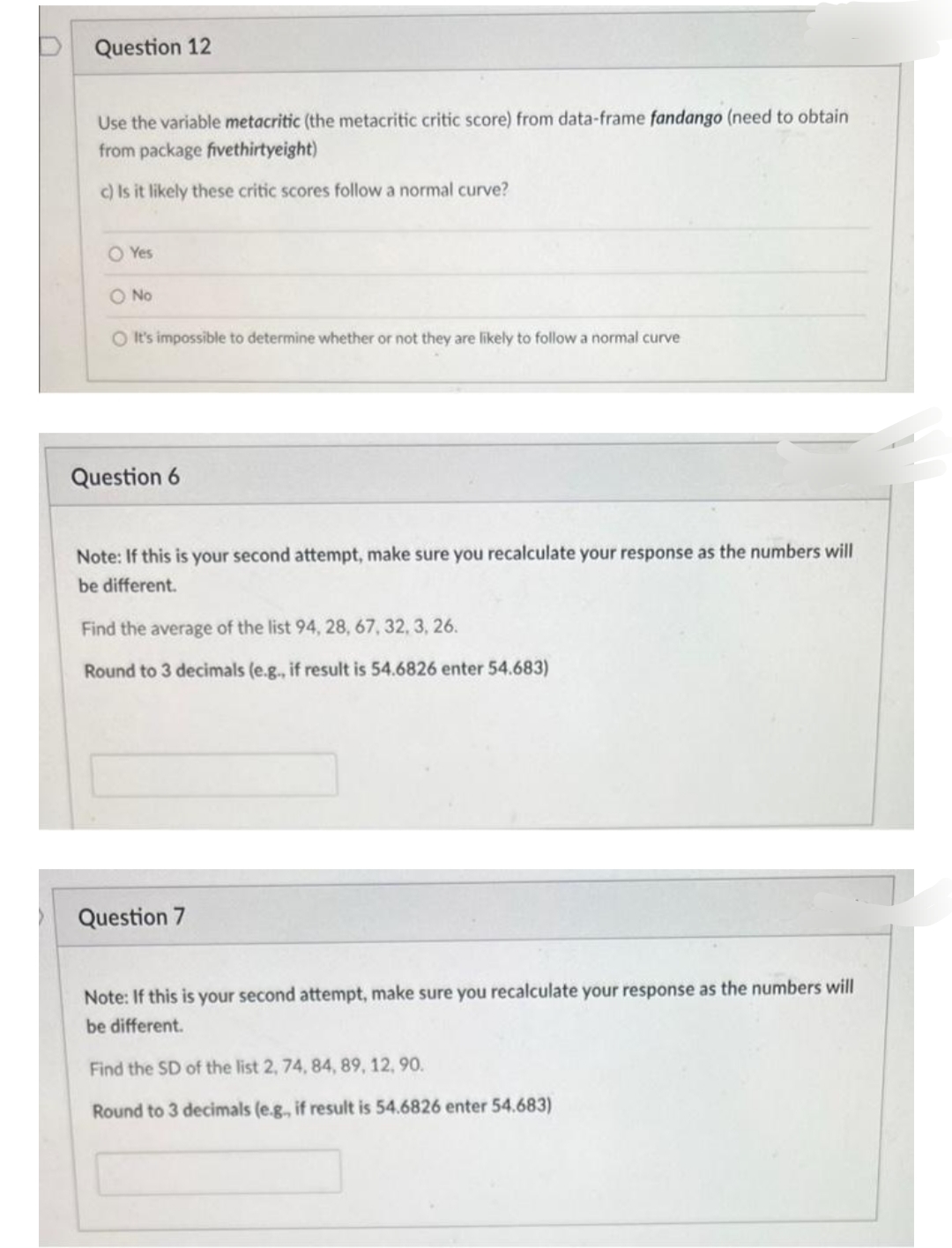 Question 12
Use the variable metacritic (the metacritic critic score) from data-frame fandango (need to obtain
from package fivethirtyeight)
c) Is it likely these critic scores follow a normal curve?
O Yes
O No
O It's impossible to determine whether or not they are likely to follow a normal curve
Question 6
Note: If this is your second attempt, make sure you recalculate your response as the numbers will
be different.
Find the average of the list 94, 28, 67, 32, 3, 26.
Round to 3 decimals (e.g., if result is 54.6826 enter 54.683)
Question 7
Note: If this is your second attempt, make sure you recalculate your response as the numbers will
be different.
Find the SD of the list 2, 74, 84, 89, 12, 90.
Round to 3 decimals (e.g., if result is 54.6826 enter 54.683)