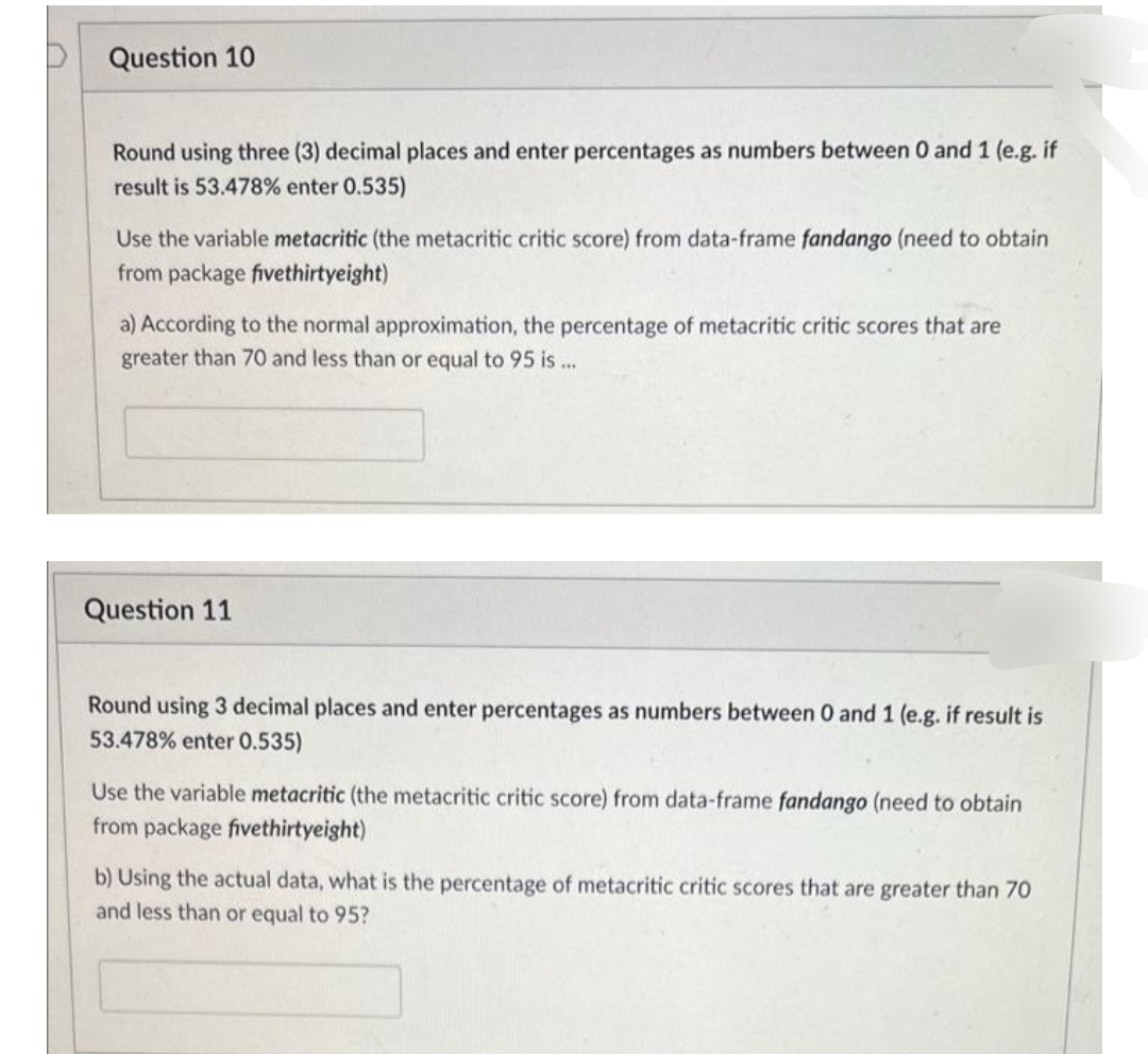 Question 10
Round using three (3) decimal places and enter percentages as numbers between 0 and 1 (e.g. if
result is 53.478% enter 0.535)
Use the variable metacritic (the metacritic critic score) from data-frame fandango (need to obtain
from package fivethirtyeight)
a) According to the normal approximation, the percentage of metacritic critic scores that are
greater than 70 and less than or equal to 95 is...
Question 11
Round using 3 decimal places and enter percentages as numbers between 0 and 1 (e.g. if result is
53.478% enter 0.535)
Use the variable metacritic (the metacritic critic score) from data-frame fandango (need to obtain
from package fivethirtyeight)
b) Using the actual data, what is the percentage of metacritic critic scores that are greater than 70
and less than or equal to 95?