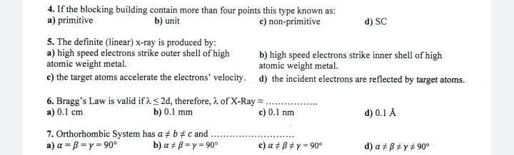 4. If the blocking building contain more than four points this type known as:
b) unit
c) non-primitive
a) primitive
d) SC
5. The definite (linear) x-ray is produced by:
a) high speed electrons strike outer shell of high
atomic weight metal.
c) the target atoms accelerate the electrons' velocity. d) the incident electrons are reflected by target atoms.
b) high speed electrons strike inner shell of high
atomic weight metal.
6. Bragg's Law is valid if ).< 2d, therefore, 2 of X-Ray = ..
b) 0.1 mm
a) 0.1 cm
c) 0.1 nm
d) 0.1 A
7. Orthorhombic System has a + b# c and
a) a =B =y = 90°
b) a + B =y = 90°
c) a + B#y = 90°
d) a + B+y+ 90°
