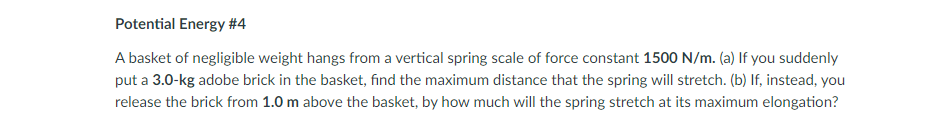 Potential Energy #4
A basket of negligible weight hangs from a vertical spring scale of force constant 1500 N/m. (a) If you suddenly
put a 3.0-kg adobe brick in the basket, find the maximum distance that the spring will stretch. (b) If, instead, you
release the brick from 1.0 m above the basket, by how much will the spring stretch at its maximum elongation?
