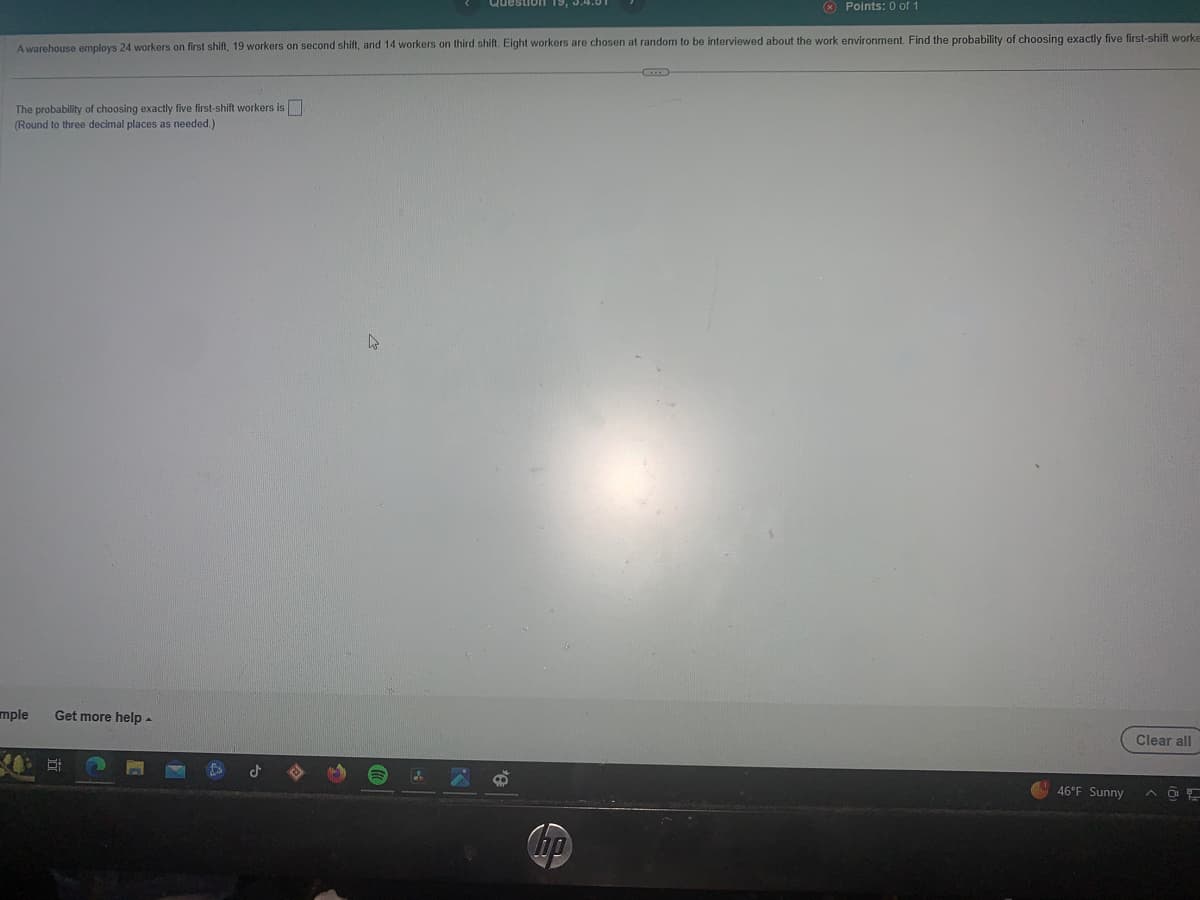 Points: 0 of 1
A warehouse employs 24 workers on first shift, 19 workers on second shift, and 14 workers on third shift. Eight workers are chosen at random to be interviewed about the work environment. Find the probability of choosing exactly five first-shift worke
The probability of choosing exactly five first-shift workers is
(Round to three decimal places as needed.)
mple
Get more help
Et
مل
4
'A
ho
46°F Sunny
Clear all