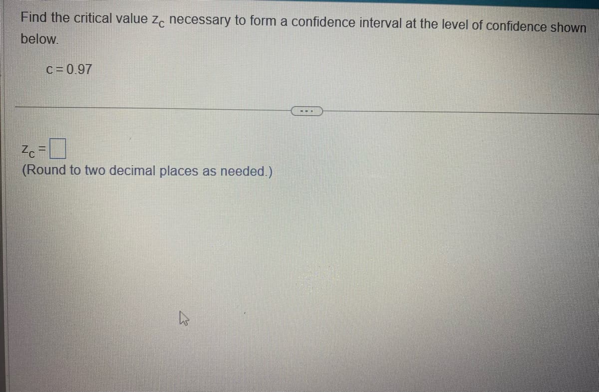 Find the critical value zc necessary to form a confidence interval at the level of confidence shown
below.
C = 0.97
Zc=0
(Round to two decimal places as needed.)