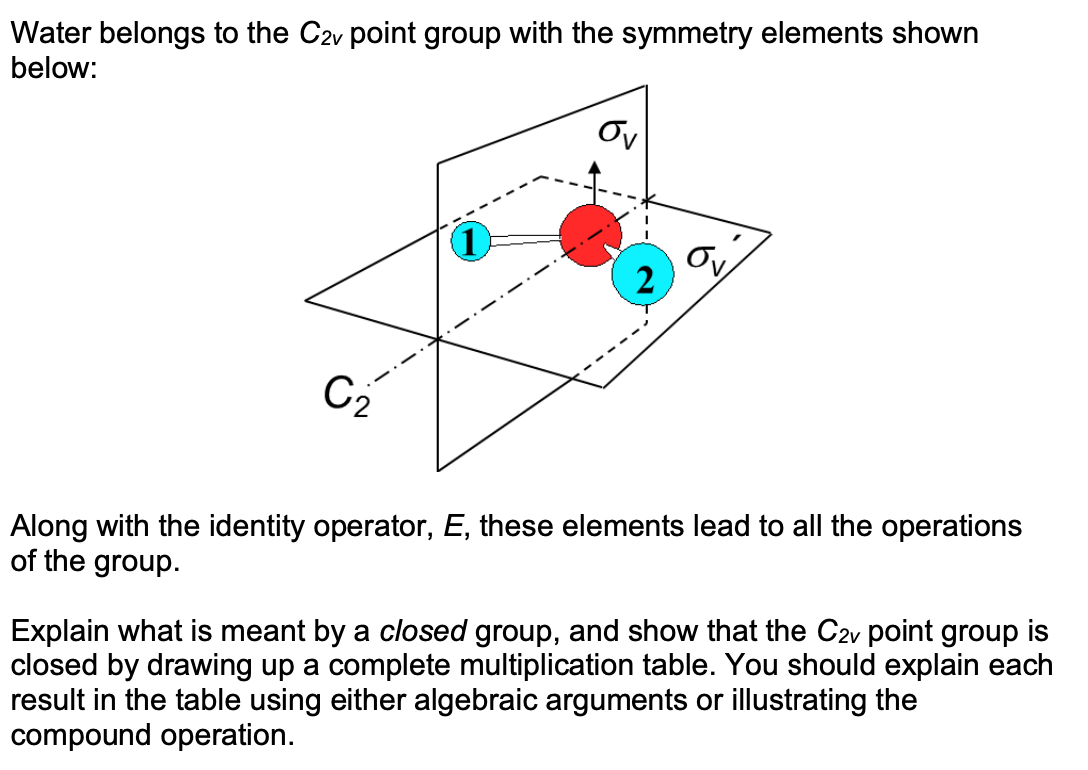 Water belongs to the C2v point group with the symmetry elements shown
below:
Ov
Ov
2
C2
Along with the identity operator, E, these elements lead to all the operations
of the group.
Explain what is meant by a closed group, and show that the C2v point group is
closed by drawing up a complete multiplication table. You should explain each
result in the table using either algebraic arguments or illustrating the
compound operation.
