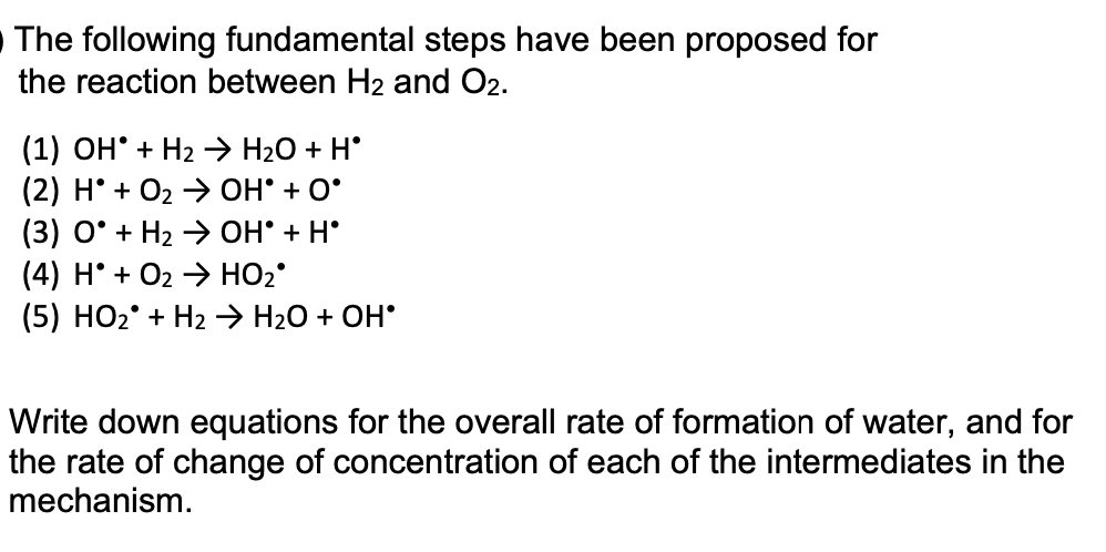 The following fundamental steps have been proposed for
the reaction between H2 and O2.
(1) OH' + H2 > H2O + H°
(2) H° + O2 → OH° + O°
(3) O° + H2 → OH° + H°
(4) H° + O2 > HO2°
(5) HO2° + H2 → H20 + OH°
Write down equations for the overall rate of formation of water, and for
the rate of change of concentration of each of the intermediates in the
mechanism.
