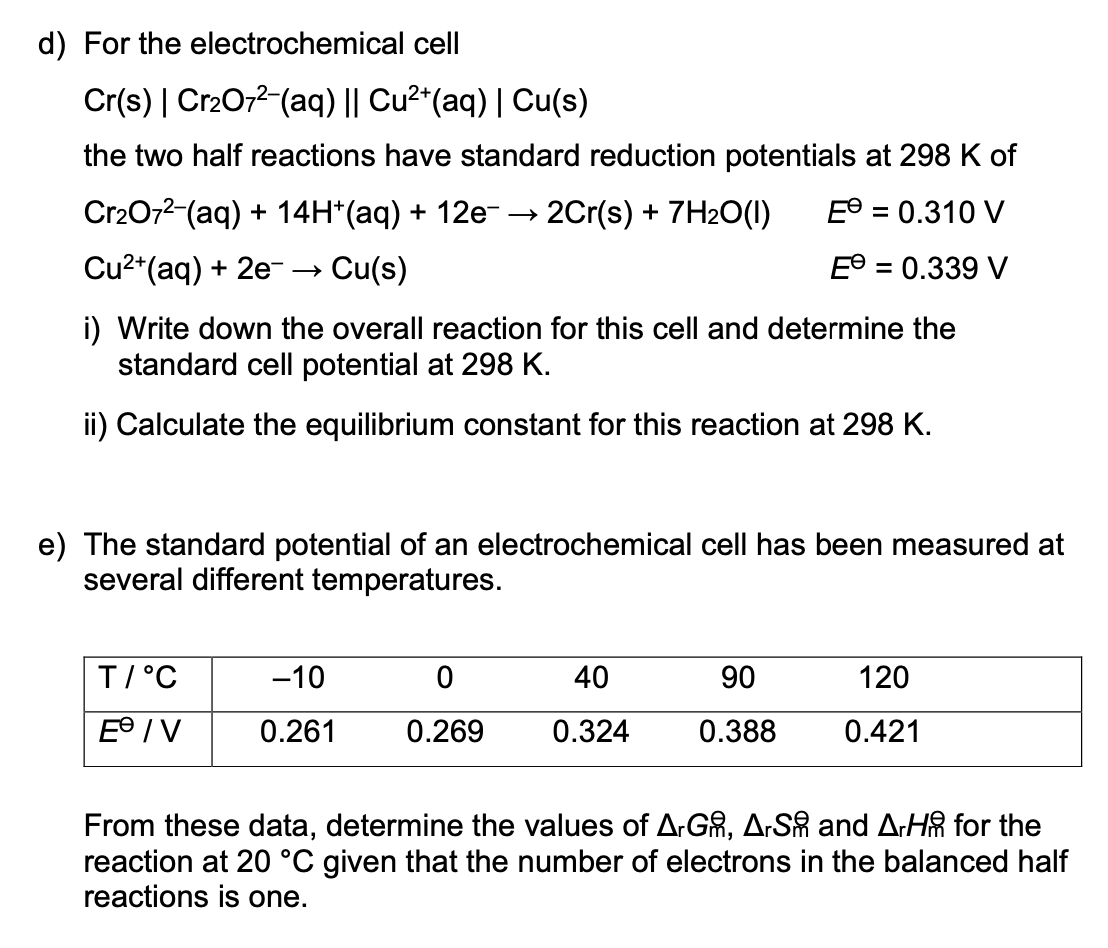 d) For the electrochemical cell
Cr(s) | Cr2O72-(aq) || Cu²*(aq) | Cu(s)
the two half reactions have standard reduction potentials at 298 K of
Cr2072-(aq) + 14H*(aq) + 12e- → 2Cr(s) + 7H2O(1)
E® = 0.310 V
%3D
Cu2*(aq) + 2e--
Cu(s)
= 0.339 V
%D
i) Write down the overall reaction for this cell and determine the
standard cell potential at 298 K.
ii) Calculate the equilibrium constant for this reaction at 298 K.
e) The standard potential of an electrochemical cell has been measured at
several different temperatures.
T/°C
-10
40
90
120
E° / V
0.261
0.269
0.324
0.388
0.421
From these data, determine the values of A.GR, A.SR and A:HA for the
reaction at 20 °C given that the number of electrons in the balanced half
reactions is one.
