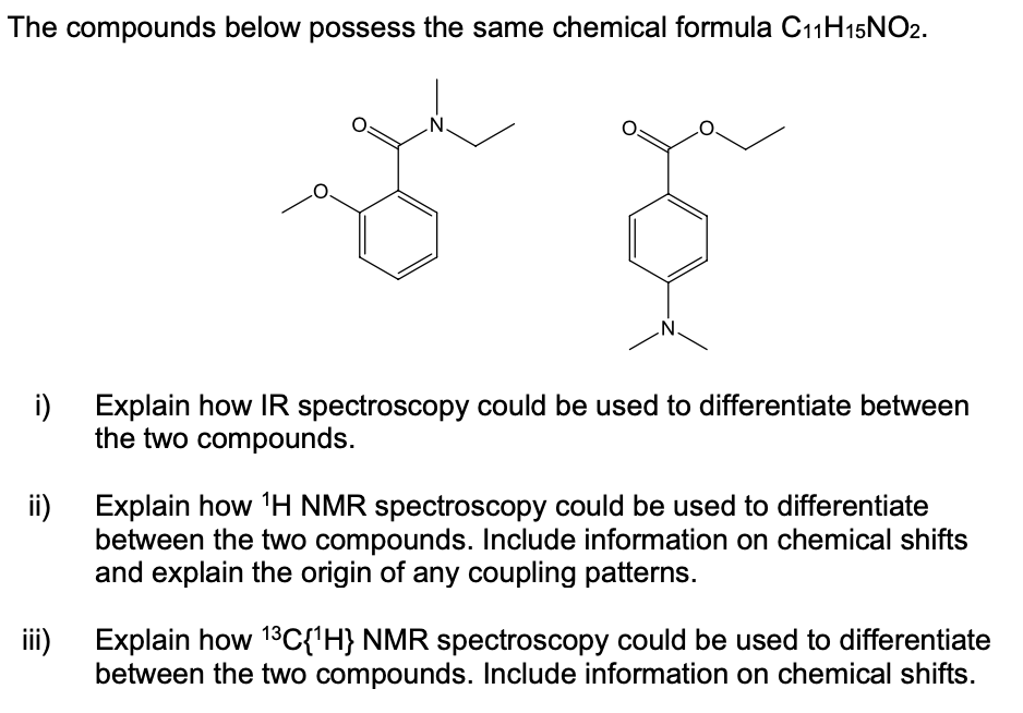 The compounds below possess the same chemical formula C11H15NO2.
.N.
i)
Explain how IR spectroscopy could be used to differentiate between
the two compounds.
Explain how 'H NMR spectroscopy could be used to differentiate
ii)
between the two compounds. Include information on chemical shifts
and explain the origin of any coupling patterns.
iii)
Explain how 13C{'H} NMR spectroscopy could be used to differentiate
between the two compounds. Include information on chemical shifts.
