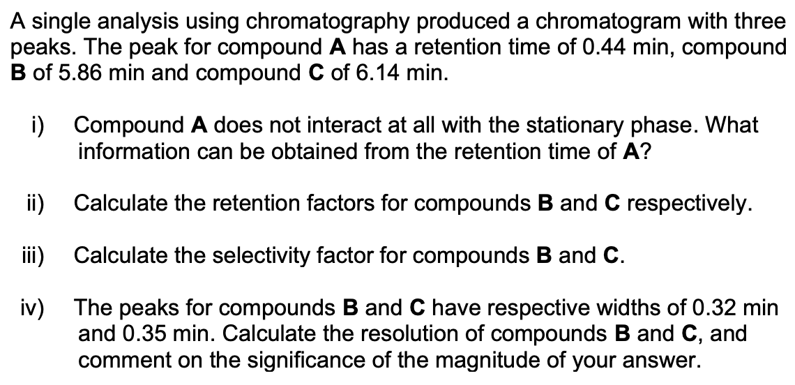 A single analysis using chromatography produced a chromatogram with three
peaks. The peak for compound A has a retention time of 0.44 min, compound
B of 5.86 min and compound C of 6.14 min.
i) Compound A does not interact at all with the stationary phase. What
information can be obtained from the retention time of A?
ii)
Calculate the retention factors for compounds B and C respectively.
iii)
Calculate the selectivity factor for compounds B and C.
iv) The peaks for compounds B and C have respective widths of 0.32 min
and 0.35 min. Calculate the resolution of compounds B and C, and
comment on the significance of the magnitude of your answer.
