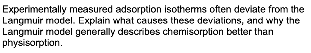 Experimentally measured adsorption isotherms often deviate from the
Langmuir model. Explain what causes these deviations, and why the
Langmuir model generally describes chemisorption better than
physisorption.
