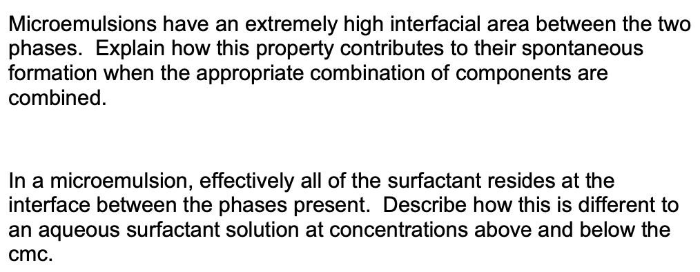 Microemulsions have an extremely high interfacial area between the two
phases. Explain how this property contributes to their spontaneous
formation when the appropriate combination of components are
combined.
In a microemulsion, effectively all of the surfactant resides at the
interface between the phases present. Describe how this is different to
an aqueous surfactant solution at concentrations above and below the
cmc.
