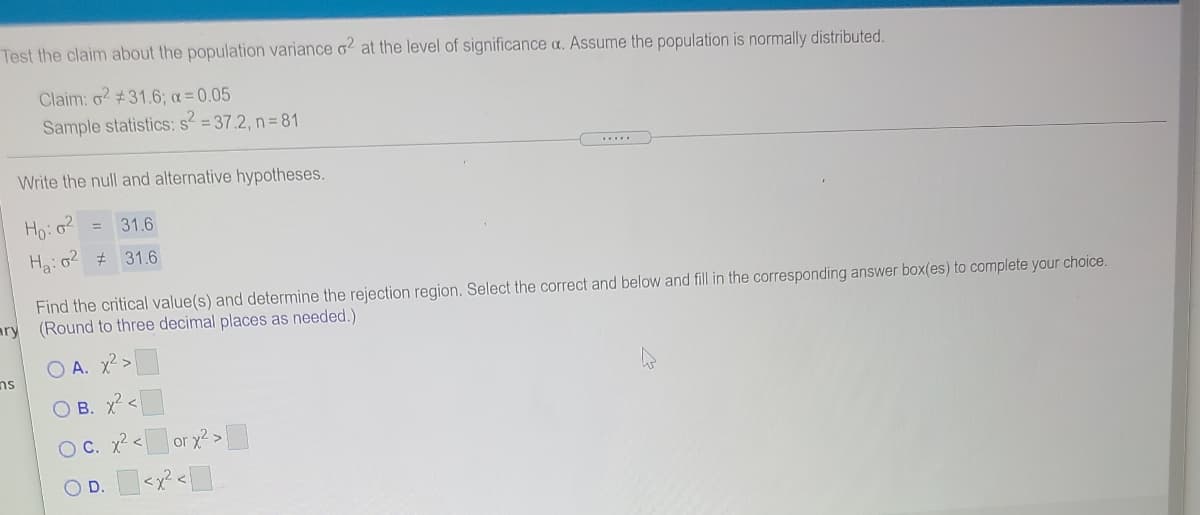 Test the claim about the population variance o2 at the level of significance a. Assume the population is normally distributed.
Claim: o2 #31.6; a= 0.05
Sample statistics: s = 37.2, n = 81
Write the null and alternative hypotheses.
Ho:o?
31.6
Ha:o2 # 31.6
Find the critical value(s) and determine the rejection region. Select the correct and below and fill in the corresponding answer box(es) to complete your choice.
ary
(Round to three decimal places as needed.)
A. x2 >
ns
O B. x<
O C. x2<
or x2>
OD.
|<x²<]
