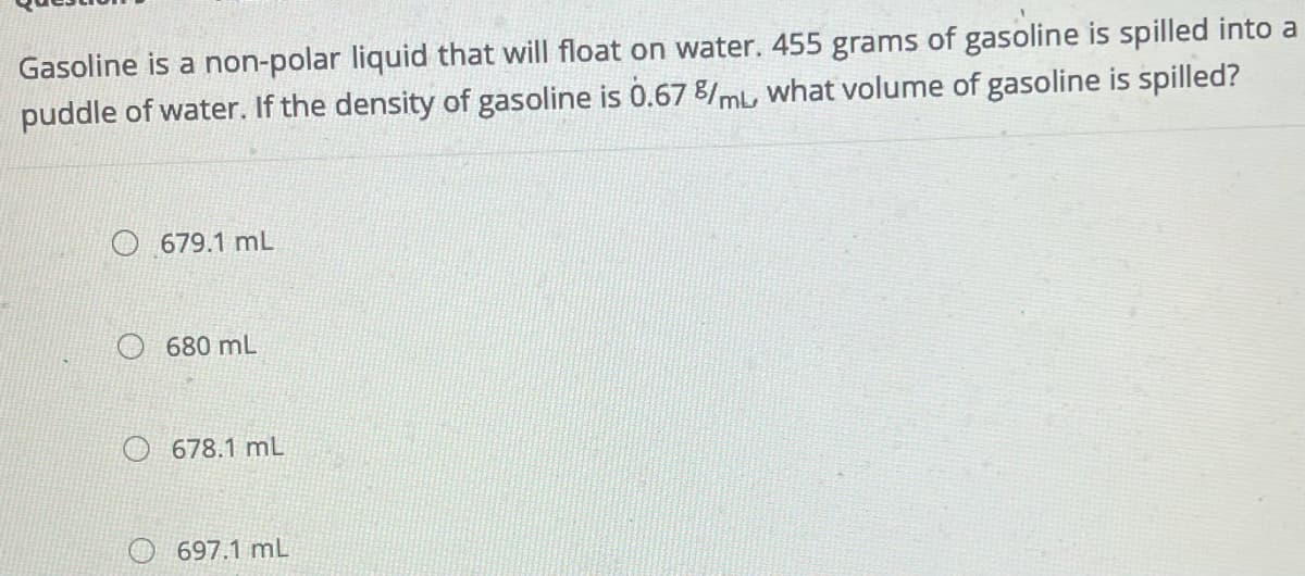 Gasoline is a non-polar liquid that will float on water. 455 grams of gasoline is spilled into a
puddle of water. If the density of gasoline is 0.67 8/mL, what volume of gasoline is spilled?
679.1 mL
680 mL
O 678.1 mL
697.1 mL
