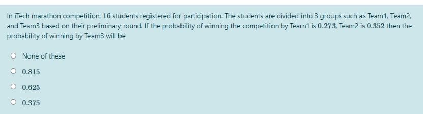 In iTech marathon competition, 16 students registered for participation. The students are divided into 3 groups such as Team1, Team2,
and Team3 based on their preliminary round. If the probability of winning the competition by Team1 is 0.273, Team2 is 0.352 then the
probability of winning by Team3 will be
O None of these
0.815
0.625
0.375
